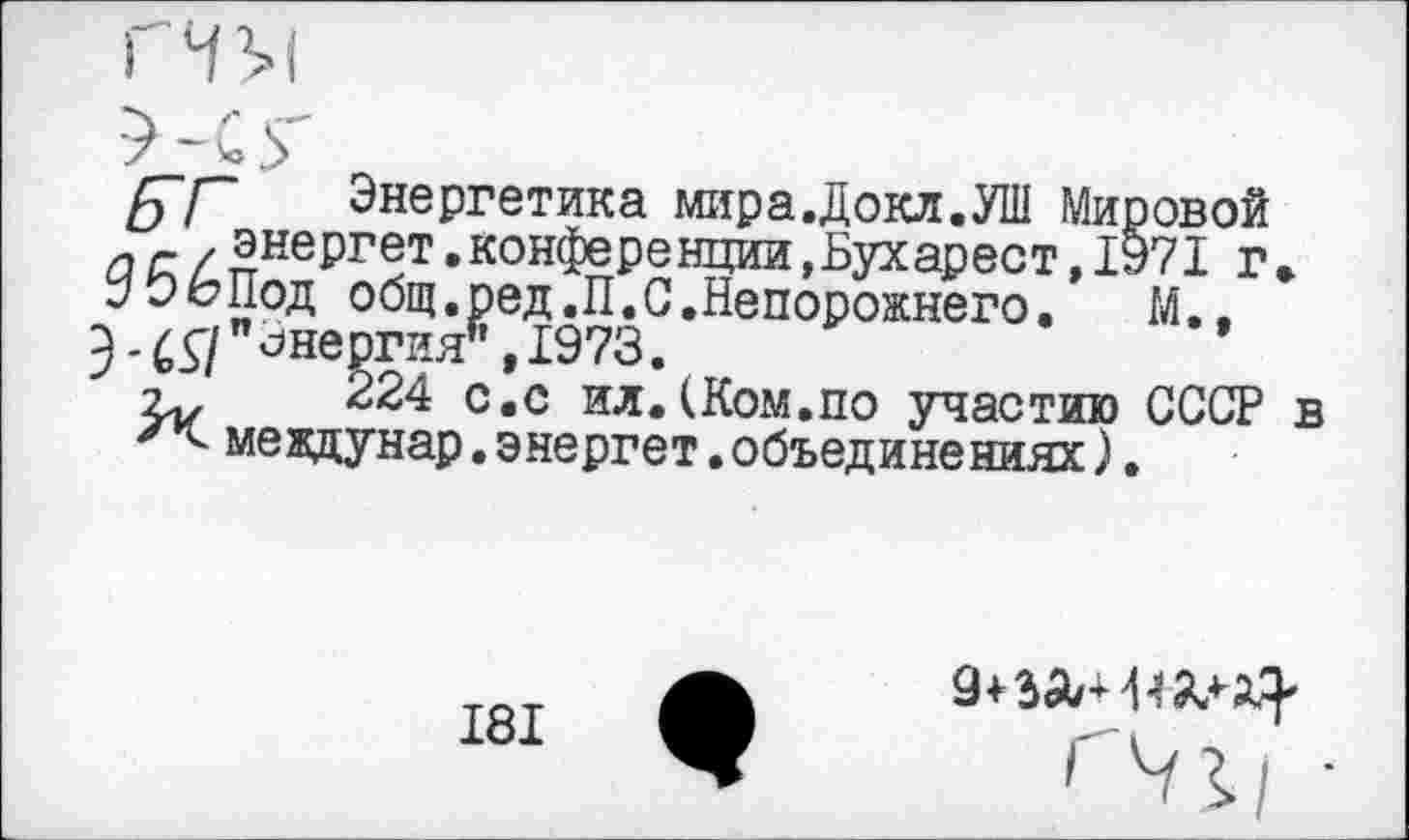 ﻿ГГ Энергетика мира.Докл.УШ Мировой а г / энергет.конференции.Бухарест,1971 г УЭЬПод о бщ.ред.П. С. Не порожнего.	М.,
"Энергия* ,1973.
224 с.с ил.(Ком.по участию СССР междунар. энергет.объединениях).
181
